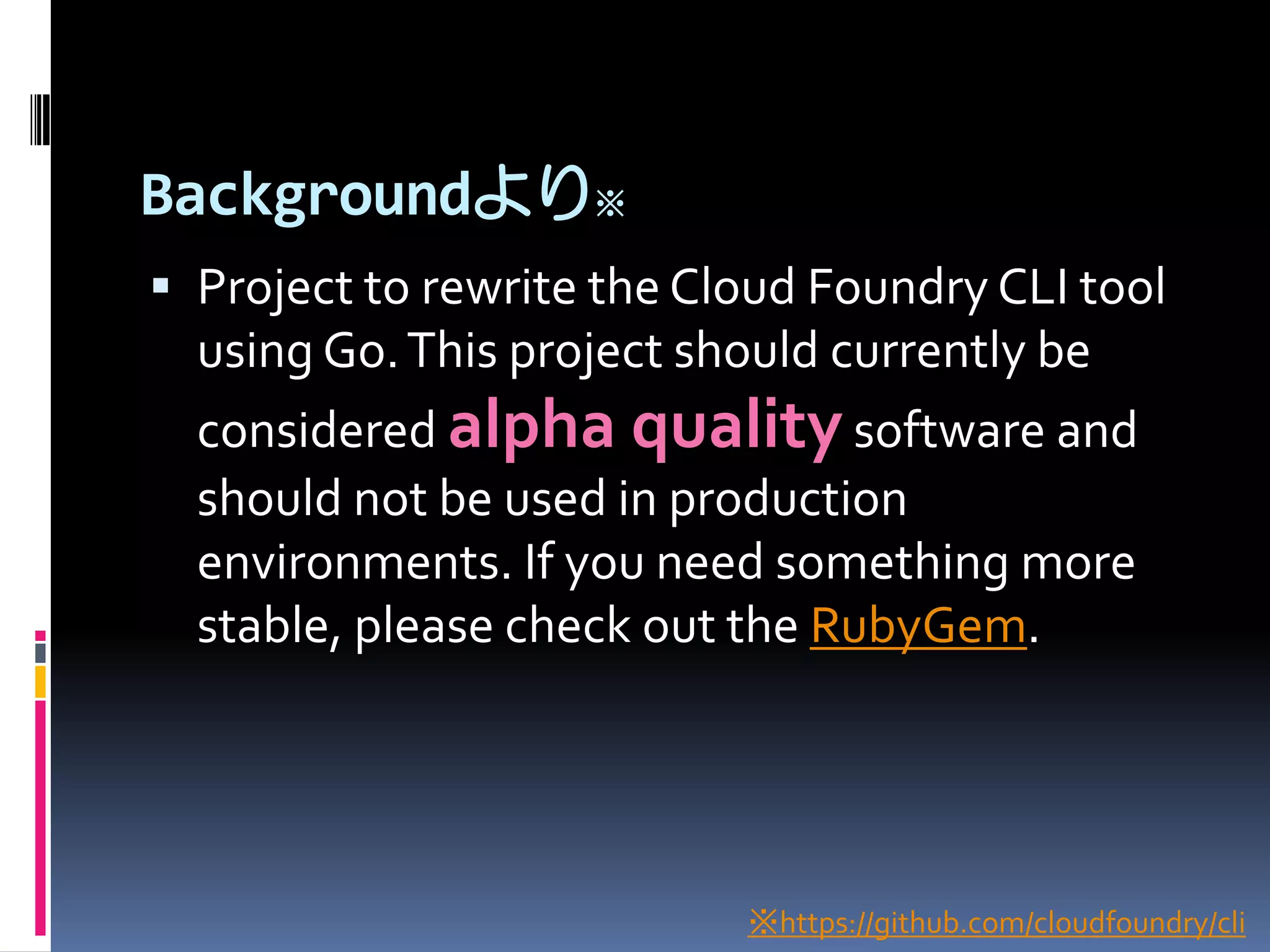 Backgroundより※
 Project to rewrite the Cloud Foundry CLI tool

using Go. This project should currently be
considered alpha quality software and
should not be used in production
environments. If you need something more
stable, please check out the RubyGem.

※https://github.com/cloudfoundry/cli

 