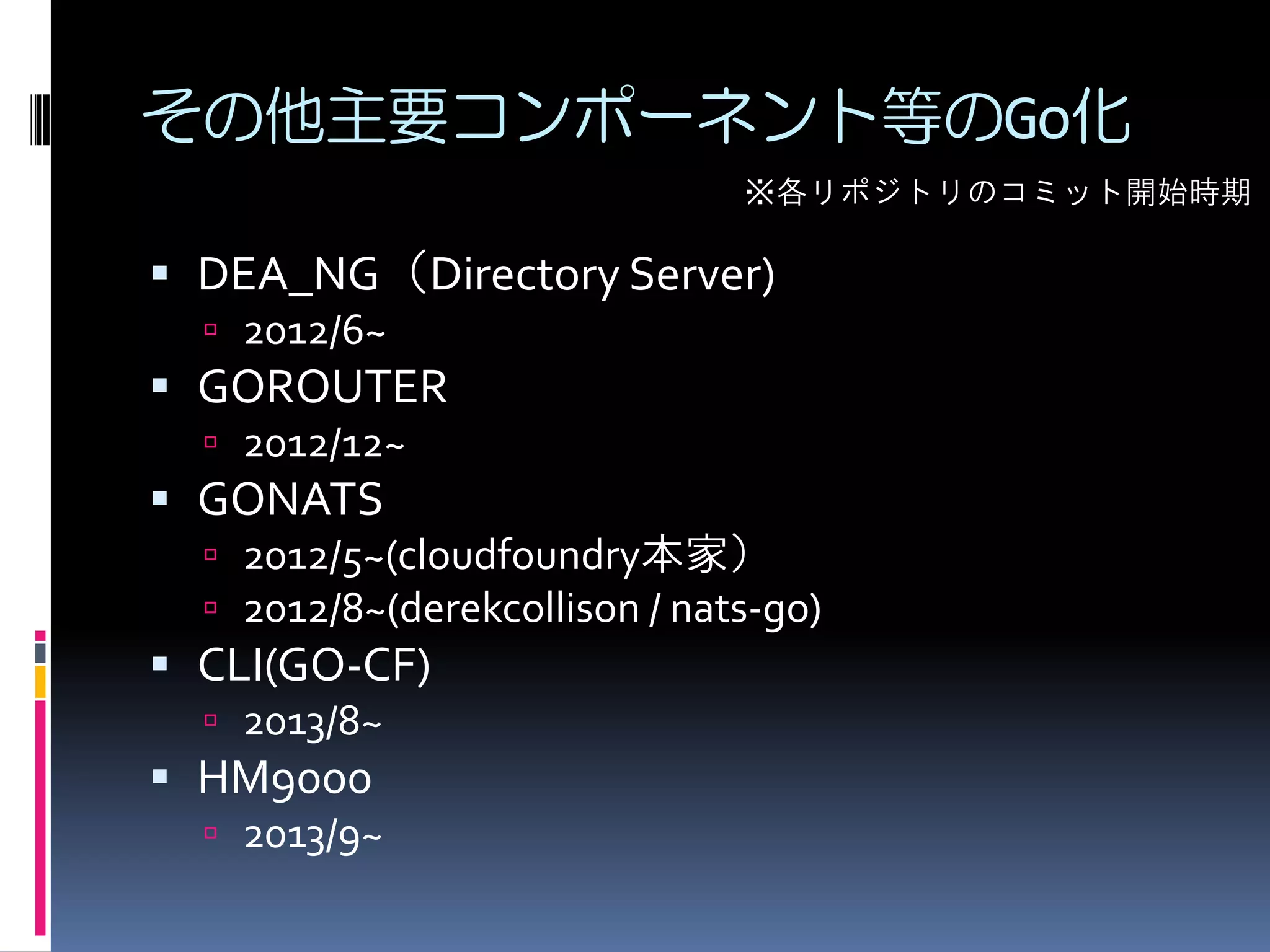 その他主要コンポーネント等のGo化
※各リポジトリのコミット開始時期

 DEA_NG（Directory Server)
 2012/6~

 GOROUTER
 2012/12~

 GONATS
 2012/5~(cloudfoundry本家）
 2012/8~(derekcollison / nats-go)

 CLI(GO-CF)
 2013/8~

 HM9000
 2013/9~

 