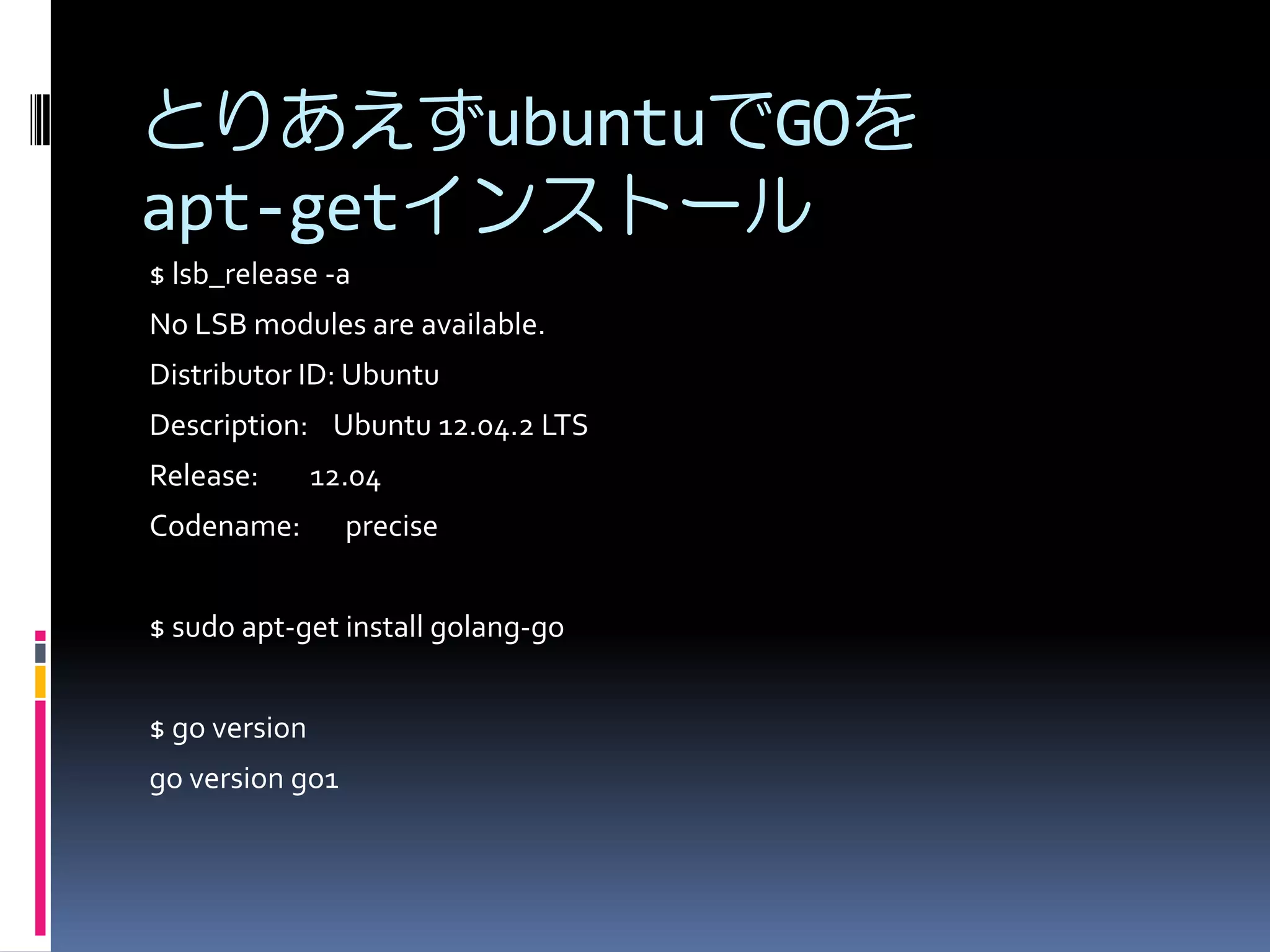 とりあえずubuntuでGOを
apt-getインストール
$ lsb_release -a
No LSB modules are available.
Distributor ID: Ubuntu
Description: Ubuntu 12.04.2 LTS
Release:

12.04

Codename:

precise

$ sudo apt-get install golang-go
$ go version
go version go1

 