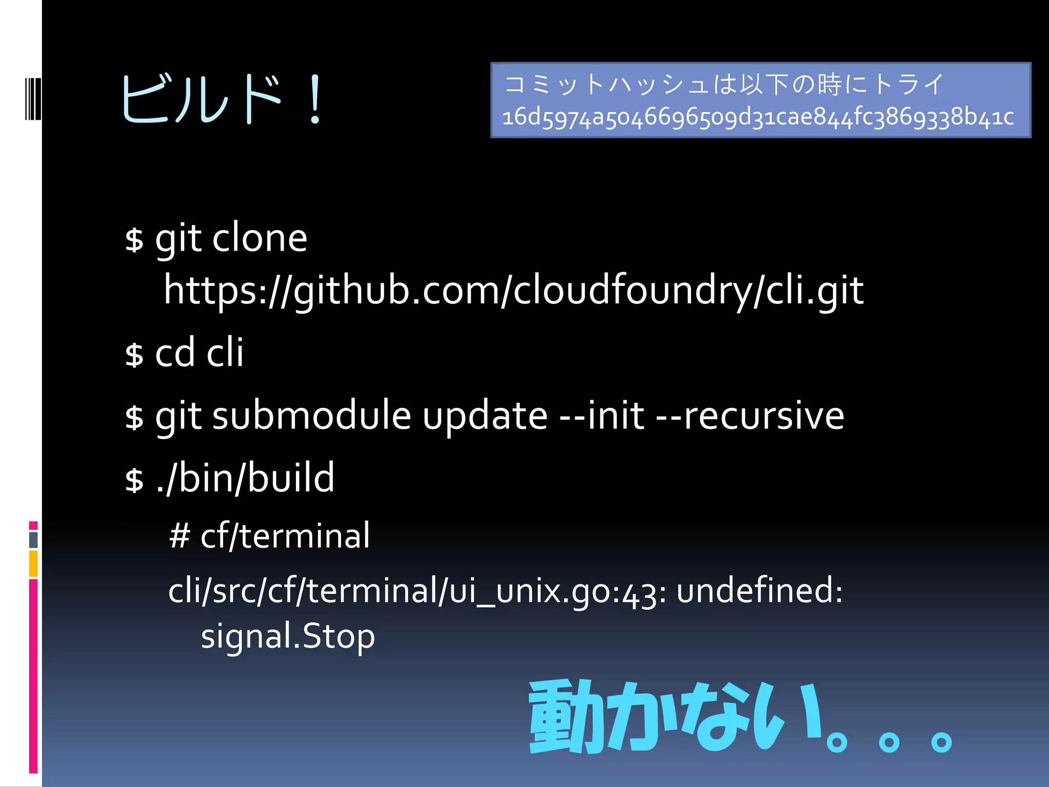 ビルド！

コミットハッシュは以下の時にトライ
16d5974a5046696509d31cae844fc3869338b41c

$ git clone
https://github.com/cloudfoundry/cli.git
$ cd cli
$ git submodule update --init --recursive
$ ./bin/build
# cf/terminal
cli/src/cf/terminal/ui_unix.go:43: undefined:
signal.Stop

動かない。。。

 