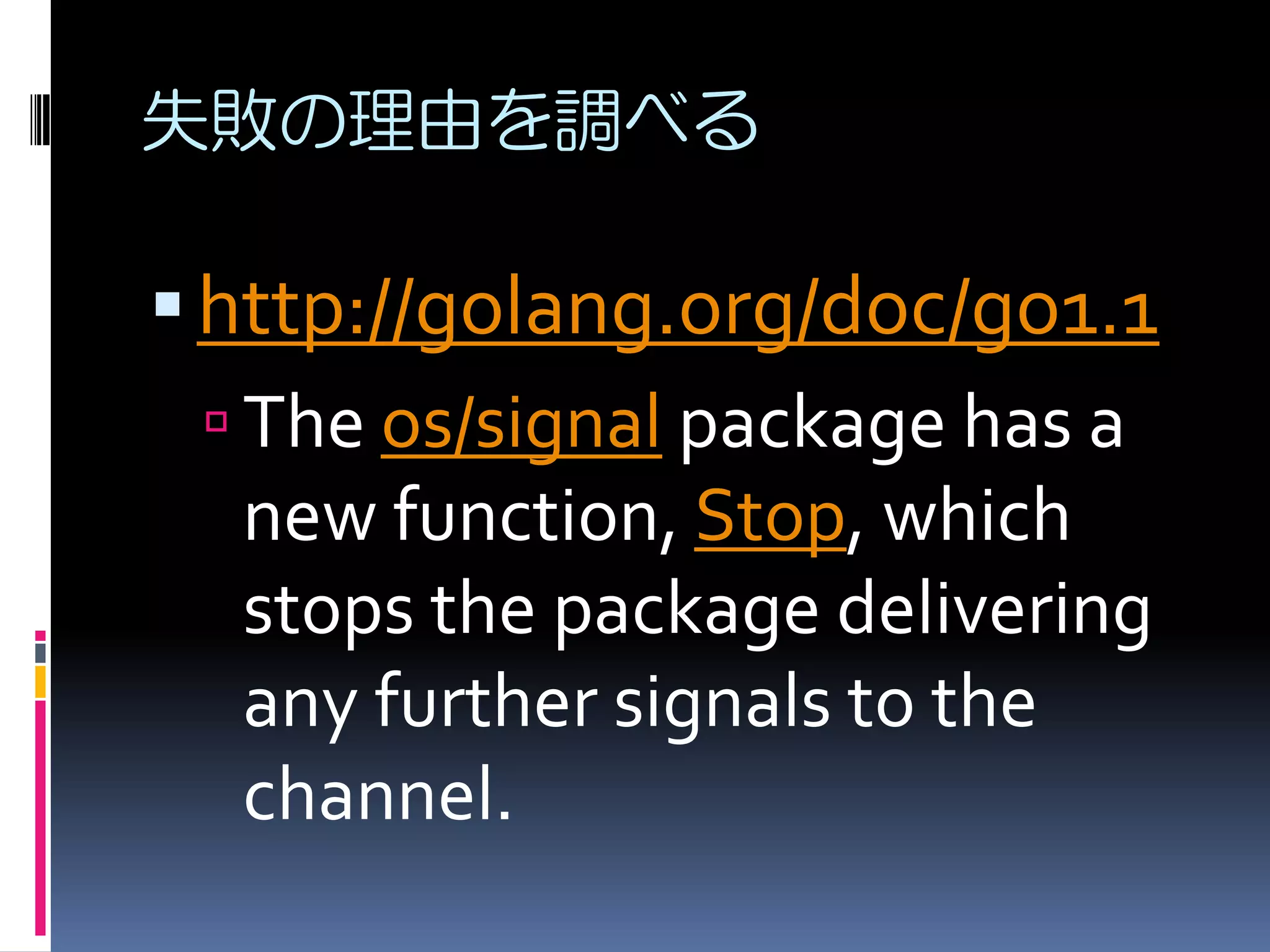 失敗の理由を調べる

 http://golang.org/doc/go1.1
 The os/signal package has a
new function, Stop, which
stops the package delivering
any further signals to the
channel.

 