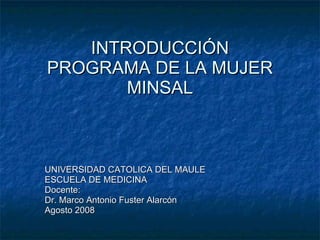 INTRODUCCIÓN PROGRAMA DE LA MUJER MINSAL UNIVERSIDAD CATOLICA DEL MAULE ESCUELA DE MEDICINA Docente: Dr. Marco Antonio Fuster Alarcón Agosto 2008 