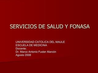 SERVICIOS DE SALUD Y FONASA UNIVERSIDAD CATOLICA DEL MAULE ESCUELA DE MEDICINA Docente: Dr. Marco Antonio Fuster Alarcón Agosto 2008 
