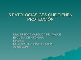5 PATOLOGÍAS GES QUE TIENEN PROTECCIÓN UNIVERSIDAD CATOLICA DEL MAULE ESCUELA DE MEDICINA Docente: Dr. Marco Antonio Fuster Alarcón Agosto 2008 