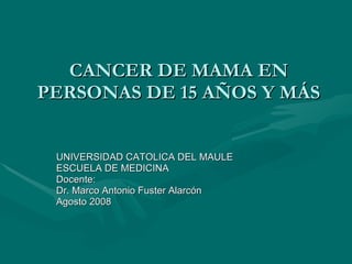 CANCER DE MAMA EN PERSONAS DE 15 AÑOS Y MÁS UNIVERSIDAD CATOLICA DEL MAULE ESCUELA DE MEDICINA Docente: Dr. Marco Antonio Fuster Alarcón Agosto 2008 