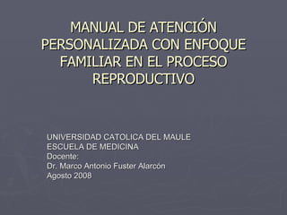 MANUAL DE ATENCIÓN PERSONALIZADA CON ENFOQUE FAMILIAR EN EL PROCESO REPRODUCTIVO UNIVERSIDAD CATOLICA DEL MAULE ESCUELA DE MEDICINA Docente: Dr. Marco Antonio Fuster Alarcón Agosto 2008 