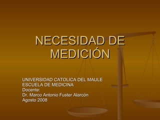 NECESIDAD DE MEDICIÓN UNIVERSIDAD CATOLICA DEL MAULE ESCUELA DE MEDICINA Docente: Dr. Marco Antonio Fuster Alarcón Agosto 2008 