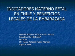 INDICADORES MATERNO FETAL EN CHILE Y BENEFICIOS LEGALES DE LA EMBARAZADA UNIVERSIDAD CATOLICA DEL MAULE ESCUELA DE MEDICINA Docente: Dr. Marco Antonio Fuster Alarcón Agosto 2008 