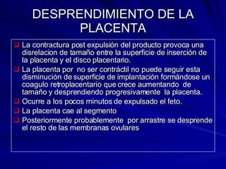 DESPRENDIMIENTO DE LA PLACENTA La contractura post expulsión del producto provoca una disrelacion de tamaño entre la superficie de inserción de la placenta y el disco placentario. La placenta por  no ser contráctil no puede seguir esta disminución de superficie de implantación formándose un coagulo retroplacentario que crece aumentando  de  tamaño y desprendiendo progresivamente  la placenta. Ocurre a los pocos minutos de expulsado el feto. La placenta cae al segmento  Posteriormente probablemente  por arrastre se desprende el resto de las membranas ovulares 