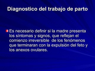 Diagnostico del trabajo de parto Es necesario definir si la madre presenta los síntomas y signos, que reflejan el comienzo irreversible  de los fenómenos que terminaran con la expulsión del feto y los anexos ovulares. 