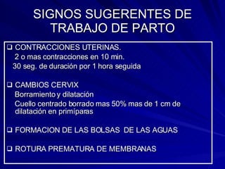 SIGNOS SUGERENTES DE TRABAJO DE PARTO CONTRACCIONES UTERINAS. 2 o mas contracciones en 10 min.  30 seg. de duración por 1 hora seguida CAMBIOS CERVIX Borramiento y dilatación Cuello centrado borrado mas 50% mas de 1 cm de dilatación en primíparas FORMACION DE LAS BOLSAS  DE LAS AGUAS ROTURA PREMATURA DE MEMBRANAS 