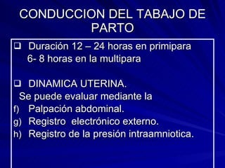 CONDUCCION DEL TABAJO DE PARTO Duración 12 – 24 horas en primipara  6- 8 horas en la multipara DINAMICA UTERINA.  Se puede evaluar mediante la Palpación abdominal. Registro  electrónico externo. Registro de la presión intraamniotica. 