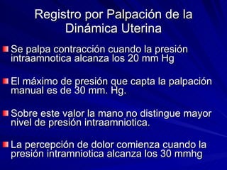 Registro por Palpación de la Dinámica Uterina Se palpa contracción cuando la presión intraamnotica alcanza los 20 mm Hg  El máximo de presión que capta la palpación manual es de 30 mm. Hg. Sobre este valor la mano no distingue mayor nivel de presión intraamniotica. La percepción de dolor comienza cuando la presión intramniotica alcanza los 30 mmhg   