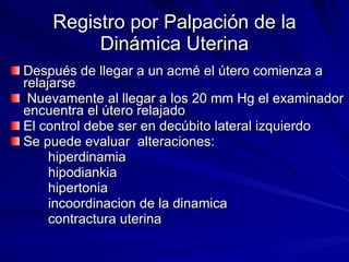 Registro por Palpación de la Dinámica Uterina Después de llegar a un acmé el útero comienza a relajarse Nuevamente al llegar a los 20 mm Hg el examinador encuentra el útero relajado El control debe ser en decúbito lateral izquierdo Se puede evaluar  alteraciones:  hiperdinamia hipodiankia hipertonia incoordinacion de la dinamica contractura uterina 