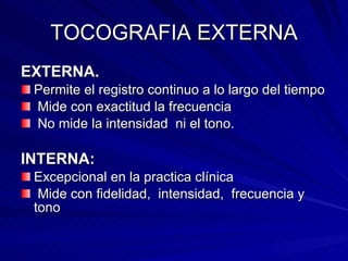 TOCOGRAFIA EXTERNA EXTERNA. Permite el registro continuo a lo largo del tiempo Mide con exactitud la frecuencia No mide la intensidad  ni el tono. INTERNA: Excepcional en la practica clínica  Mide con fidelidad,  intensidad,  frecuencia y tono 