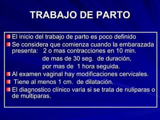 TRABAJO DE PARTO El inicio del trabajo de parto es poco definido Se considera que comienza cuando la embarazada presenta:  2 o mas contracciones en 10 min.  de mas de 30 seg.  de duración,  por mas de  1 hora seguida. Al examen vaginal hay modificaciones cervicales. Tiene al menos 1 cm.  de dilatación. El diagnostico clínico varia si se trata de nuliparas o de multiparas. 