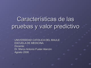 Características de las pruebas y valor predictivo UNIVERSIDAD CATOLICA DEL MAULE ESCUELA DE MEDICINA Docente: Dr. Marco Antonio Fuster Alarcón Agosto 2008 