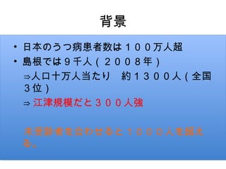 背景
• 日本のうつ病患者数は１００万人超
• 島根では９千人（２００８年）
　⇒人口十万人当たり　約１３００人（全国
  ３位）
  ⇒ 江津規模だと３００人強
　
　未受診者を合わせると１０００人を超え
  る。
 