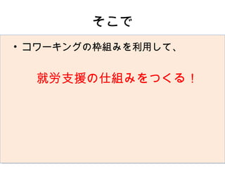 そこで
• コワーキングの枠組みを利用して、
　
 　就労支援の仕組みをつくる！
 