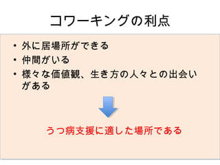 コワーキングの利点
• 外に居場所ができる
• 仲間がいる
• 様々な価値観、生き方の人々との出会い
  がある



   うつ病支援に適した場所である
 