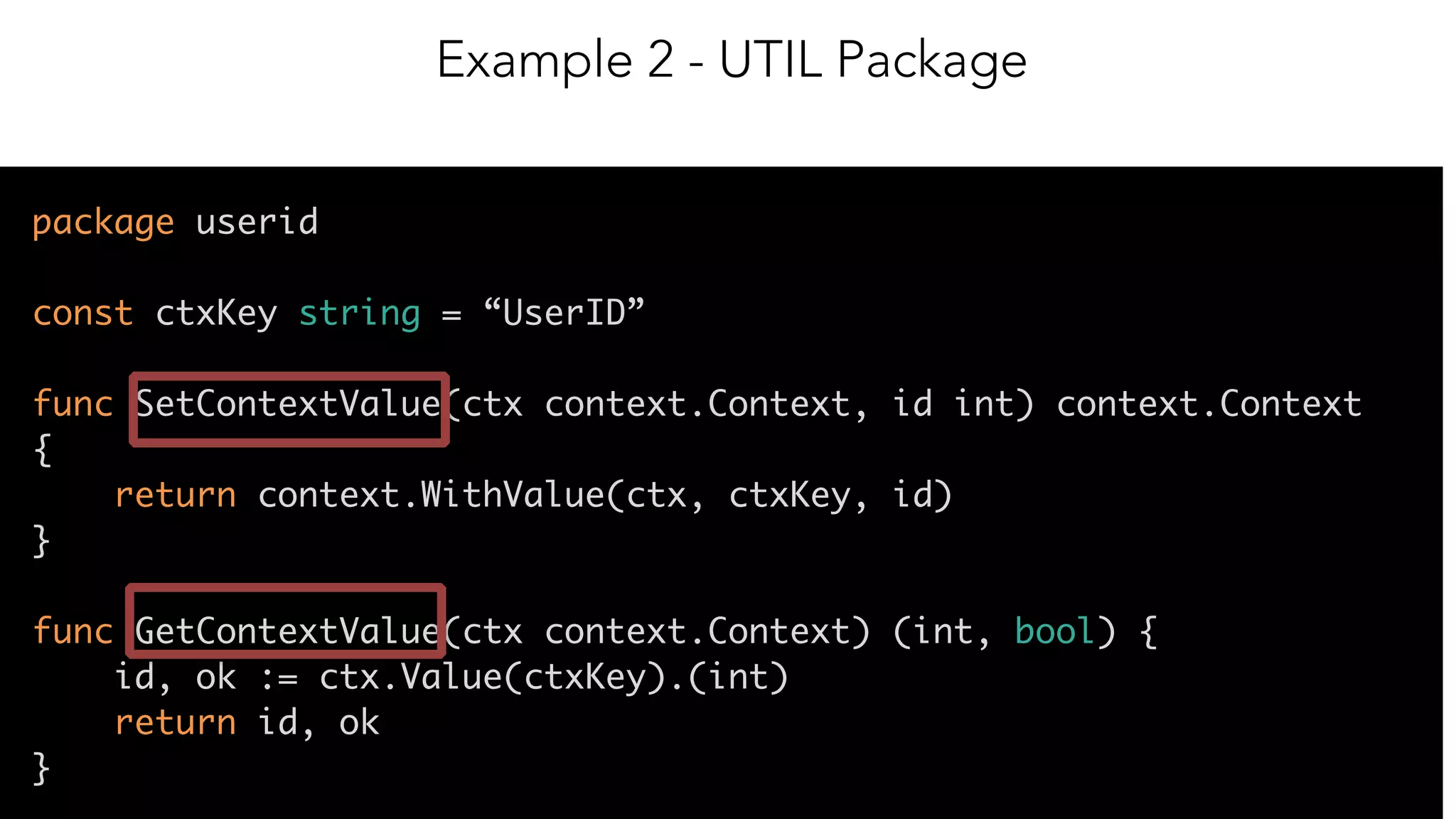 12
package userid
const ctxKey string = “UserID”
func SetContextValue(ctx context.Context, id int) context.Context
{
return context.WithValue(ctx, ctxKey, id)
}
func GetContextValue(ctx context.Context) (int, bool) {
id, ok := ctx.Value(ctxKey).(int)
return id, ok
}
Example 2 - UTIL Package
 