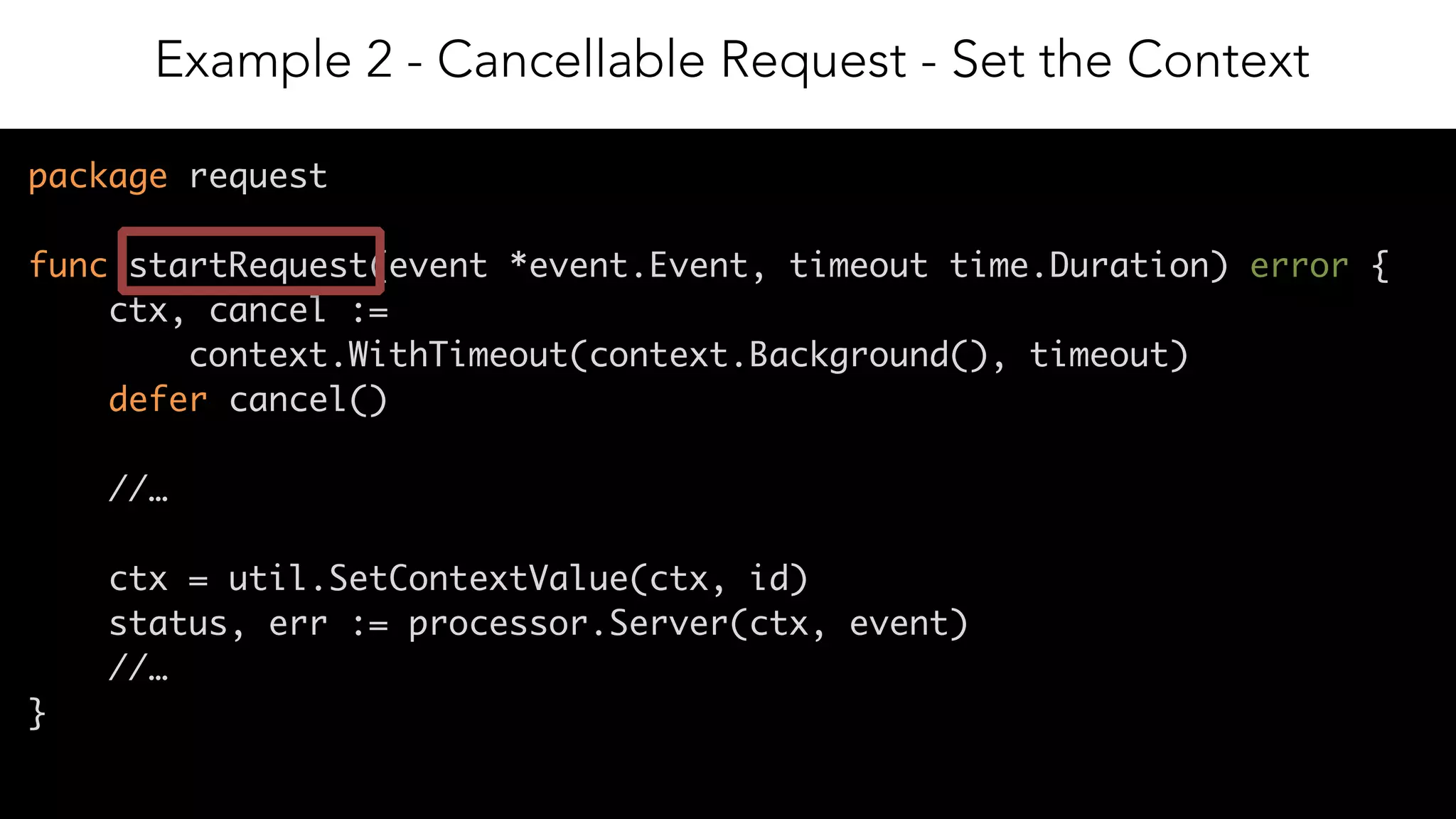 13
package request
func startRequest(event *event.Event, timeout time.Duration) error {
ctx, cancel :=
context.WithTimeout(context.Background(), timeout)
defer cancel()
//…
ctx = util.SetContextValue(ctx, id)
status, err := processor.Server(ctx, event)
//…
}
Example 2 - Cancellable Request - Set the Context
 
