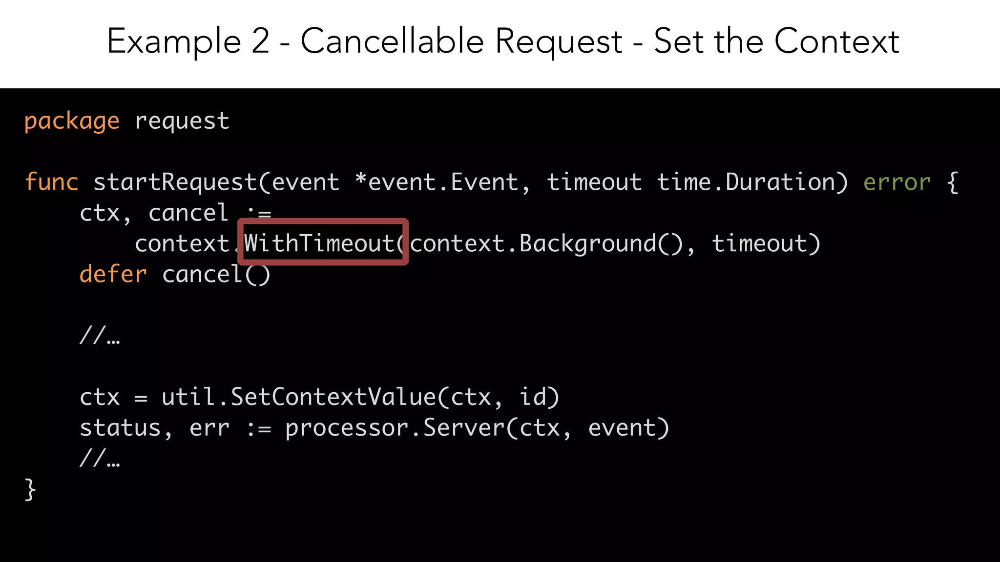 14
package request
func startRequest(event *event.Event, timeout time.Duration) error {
ctx, cancel :=
context.WithTimeout(context.Background(), timeout)
defer cancel()
//…
ctx = util.SetContextValue(ctx, id)
status, err := processor.Server(ctx, event)
//…
}
Example 2 - Cancellable Request - Set the Context
 