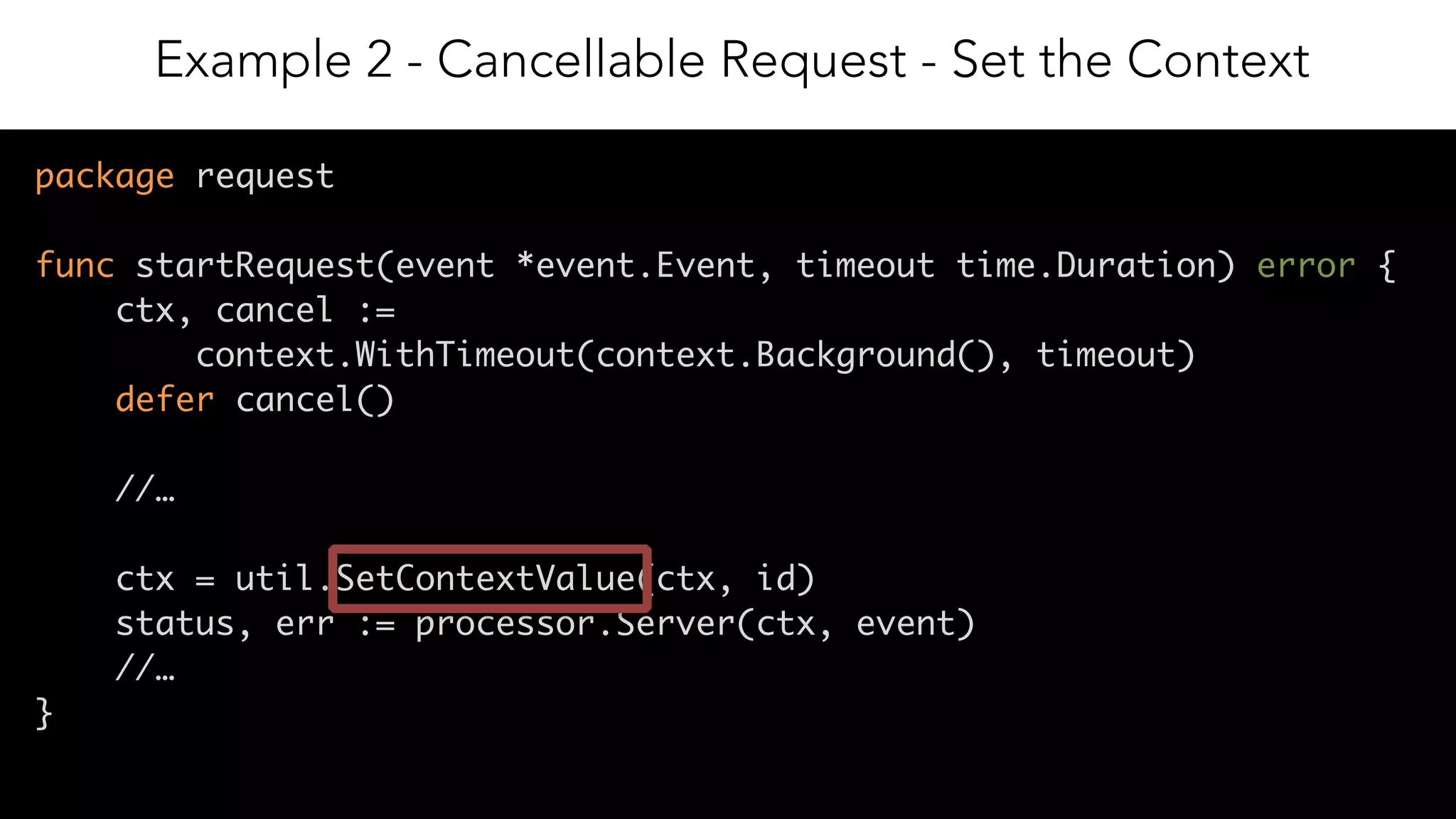 15
package request
func startRequest(event *event.Event, timeout time.Duration) error {
ctx, cancel :=
context.WithTimeout(context.Background(), timeout)
defer cancel()
//…
ctx = util.SetContextValue(ctx, id)
status, err := processor.Server(ctx, event)
//…
}
Example 2 - Cancellable Request - Set the Context
 