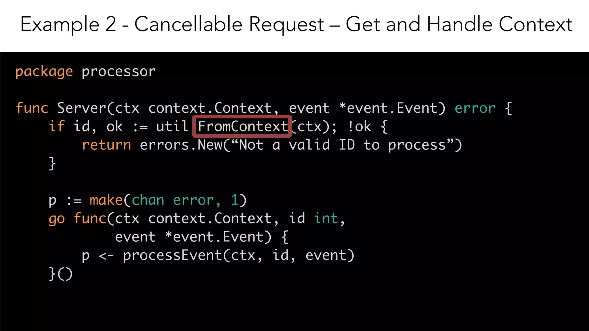 16
package processor
func Server(ctx context.Context, event *event.Event) error {
if id, ok := util.FromContext(ctx); !ok { 
return errors.New(“Not a valid ID to process”) 
}
p := make(chan error, 1)
go func(ctx context.Context, id int,
event *event.Event) {
p <- processEvent(ctx, id, event)
}()
Example 2 - Cancellable Request – Get and Handle Context
 