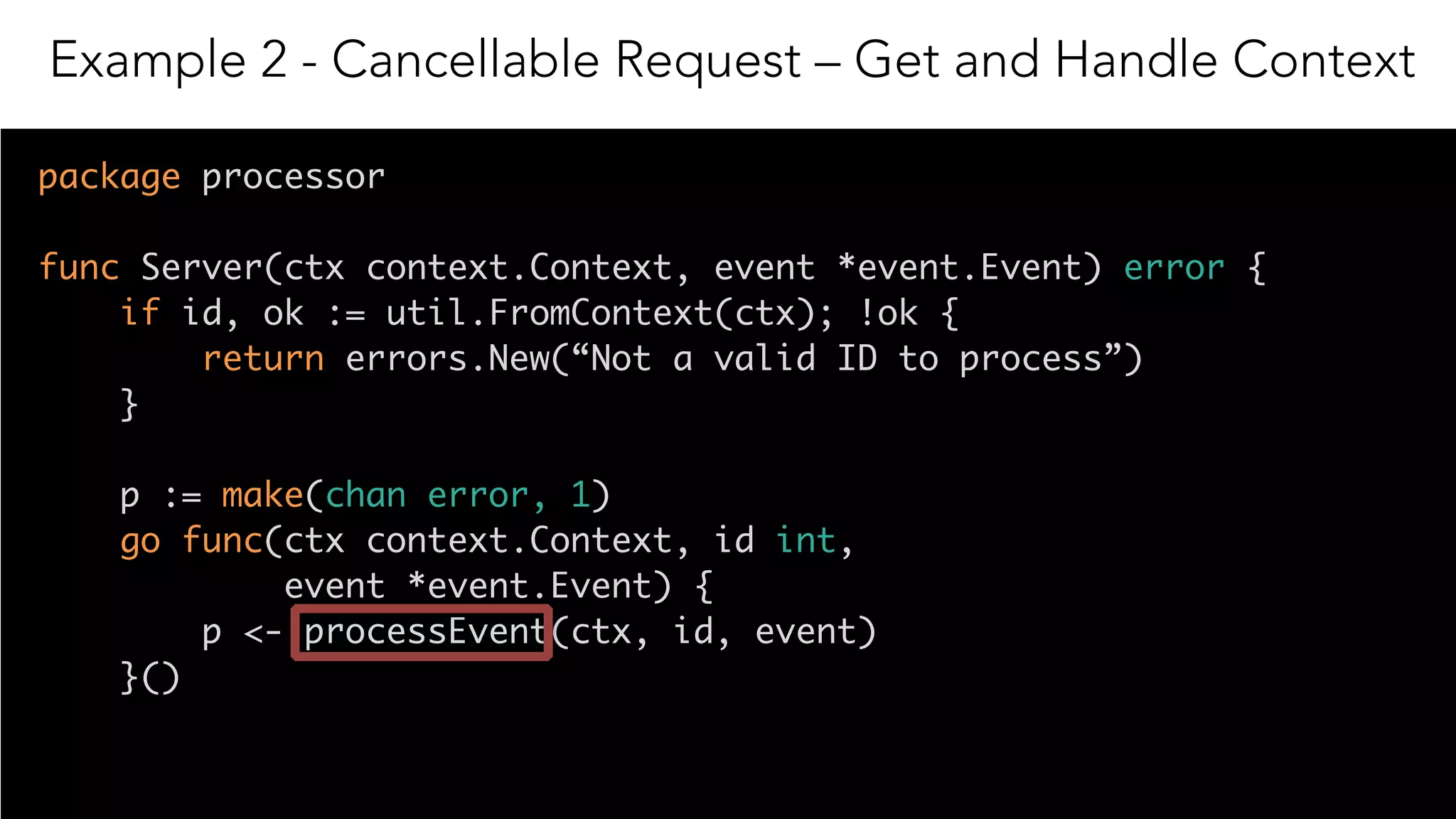 17
package processor
func Server(ctx context.Context, event *event.Event) error {
if id, ok := util.FromContext(ctx); !ok { 
return errors.New(“Not a valid ID to process”) 
}
p := make(chan error, 1)
go func(ctx context.Context, id int,
event *event.Event) {
p <- processEvent(ctx, id, event)
}()
Example 2 - Cancellable Request – Get and Handle Context
 