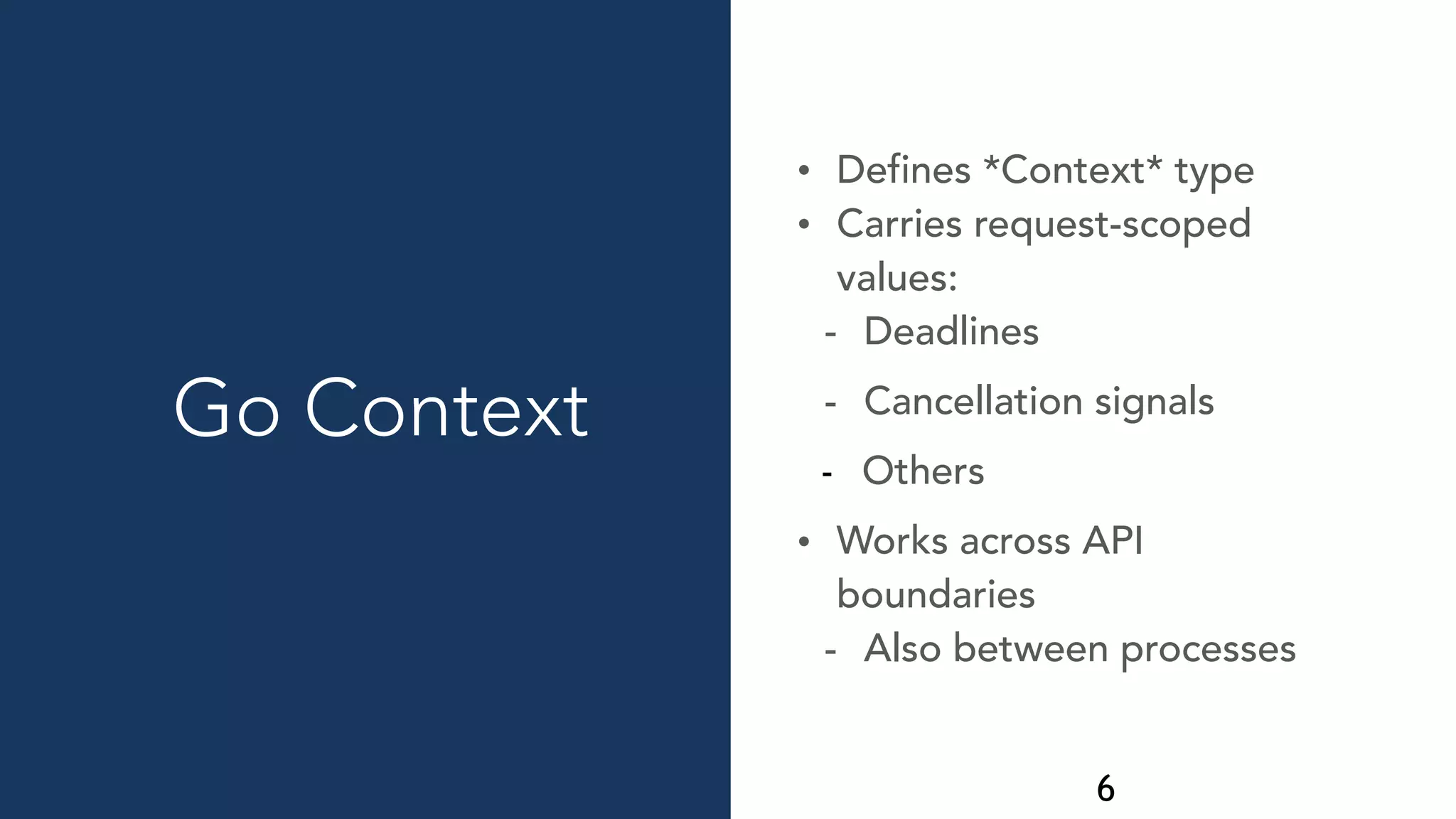 6
Go Context
• Defines *Context* type
• Carries request-scoped
values:
- Deadlines
- Cancellation signals
- Others
• Works across API
boundaries
- Also between processes
 