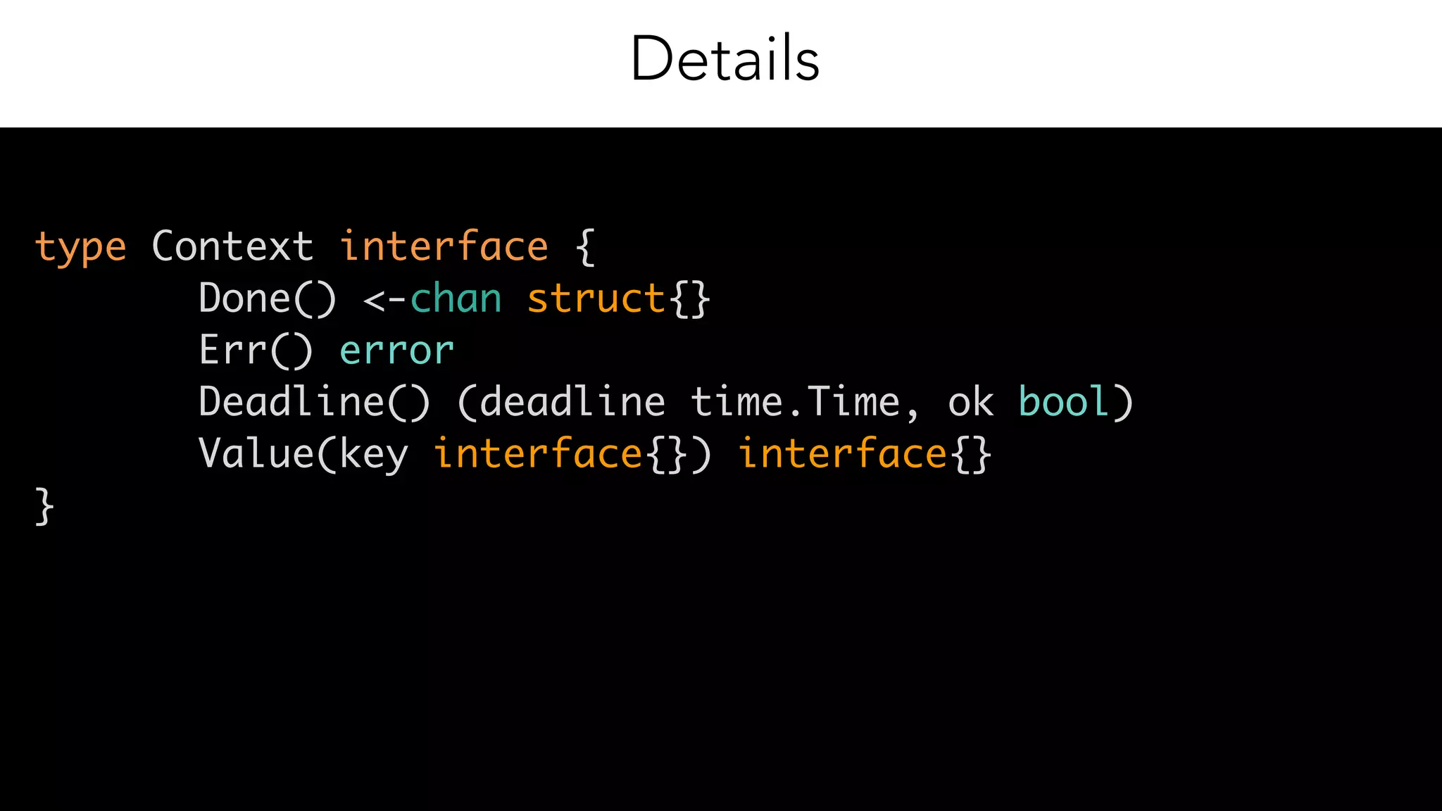 7
Details
type Context interface {
Done() <-chan struct{} 
Err() error 
Deadline() (deadline time.Time, ok bool) 
Value(key interface{}) interface{} 
}
 