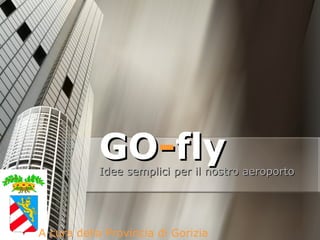 GO - fly Idee semplici per il nostro aeroporto A cura della Provincia di Gorizia 