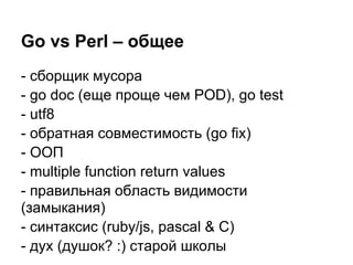Go vs Perl – общее
- сборщик мусора
- go doc (еще проще чем POD), go test
- utf8
- обратная совместимость (go fix)
- ООП
- multiple function return values
- правильная область видимости
(замыкания)
- синтаксис (ruby/js, pascal & C)
- дух (душок? :) старой школы
 