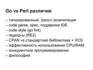 – типизированный, (кросс-)компиляция
– code parse, spec, поддержка IDE
– code style (go fmt)
– regexp-ы (RE2)
– CPAN vs стандартная библиотека + VCS
– эффективность использования CPU/RAM
– конкурентное программирование
– философия
Go vs Perl различия
 