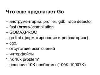Что еще предлагает Go
– инструментарий: profiler, gdb, race detector
– fast (cross-)compilation
– GOMAXPROC
– go fmt (форматирование и рефакторинг)
– cgo,
– отсутствие исключений
– интерфейсы
*link 10k problem*
– решение 10K проблемы (100K-1000?K)
 