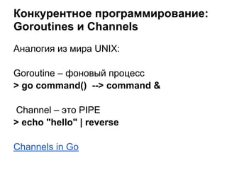 Аналогия из мира UNIX:
Goroutine – фоновый процесс
> go command() --> command &
Channel – это PIPE
> echo "hello" | reverse
Channels in Go
Конкурентное программирование:
Goroutines и Channels
 