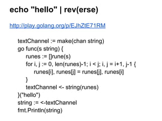 echo "hello" | rev(erse)
http://play.golang.org/p/EJhZtE71RM
textChannel := make(chan string)
go func(s string) {
runes := []rune(s)
for i, j := 0, len(runes)-1; i < j; i, j = i+1, j-1 {
runes[i], runes[j] = runes[j], runes[i]
}
textChannel <- string(runes)
}("hello")
string := <-textChannel
fmt.Println(string)
 