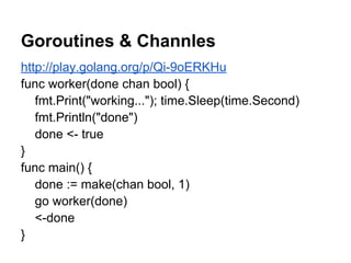 Goroutines & Channles
http://play.golang.org/p/Qi-9oERKHu
func worker(done chan bool) {
fmt.Print("working..."); time.Sleep(time.Second)
fmt.Println("done")
done <- true
}
func main() {
done := make(chan bool, 1)
go worker(done)
<-done
}
 