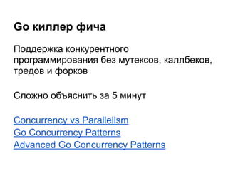 Go киллер фича
Поддержка конкурентного
программирования без мутексов, каллбеков,
тредов и форков
Сложно объяснить за 5 минут
Concurrency vs Parallelism
Go Concurrency Patterns
Advanced Go Concurrency Patterns
 