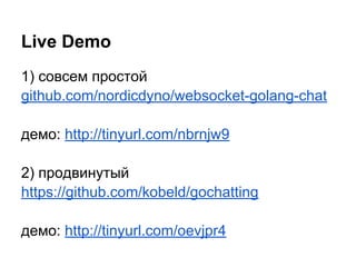 1) совсем простой
github.com/nordicdyno/websocket-golang-chat
демо: http://tinyurl.com/nbrnjw9
2) продвинутый
https://github.com/kobeld/gochatting
демо: http://tinyurl.com/oevjpr4
Live Demo
 