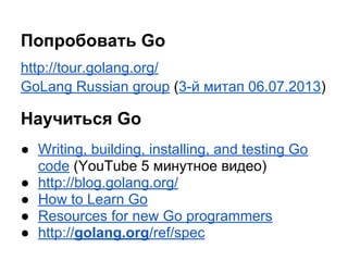 Попробовать Go
http://tour.golang.org/
GoLang Russian group (3-й митап 06.07.2013)
Научиться Go
● Writing, building, installing, and testing Go
code (YouTube 5 минутное видео)
● http://blog.golang.org/
● How to Learn Go
● Resources for new Go programmers
● http://golang.org/ref/spec
 