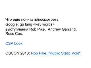Что еще почитать/посмотреть
Google: go lang <key words>
выступления Rob Pike, Andrew Gerrand,
Russ Cox.
CSP book
OSCON 2010: Rob Pike, "Public Static Void"
 