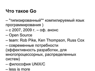 Что такое Go
– "типизированный"* компилируемый язык
программирования )
– с 2007, 2009 г. – оф. анонс
– Open Source
– team: Rob Pike, Ken Thompson, Russ Cox
– современные потребности
(эффективность разработки, для
многопроцессорных, распределенных
систем)
– философия UNIX/C
– less is more
 