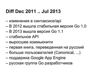 Diff Dec 2011 .. Jul 2013
– изменения в синтаксисе/api
– В 2012 вышла стабильная версия Go 1.0
– В 2013 вышла версия Go 1.1
– стабильное API
– выросшее коммьюнити
– первая книга, переведенная на русский
– больше пользователей (Canonical, ...)
– поддержка Google App Engine
– русская группа Go разработчиков
 