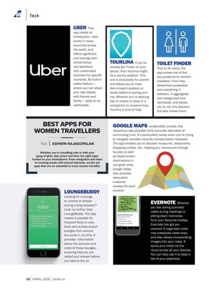 98 APRIL 2019 GoAir.in
Tech
GOOGLE MAPS Undeniably crucial, this
ubiquitous app provides fairly accurate estimates of
commuting time. It’s particularly handy when you’re trying
to navigate complex intra-city transportation networks.
The app enables you to discover museums, restaurants,
shopping outlets, etc., helping you manoeuvre through
touristy as well
as lesser-known
destinations in
any given area.
Google Maps
also provides
exhaustive
customer
reviews for each
location.
UBER This
app needs no
introduction. Uber
works in many
countries across
the world, and
cost savings over
conventional
cab operators
with customised
countries. Its built-in
safety feature —
where you can share
your ride details
with friends and
family — adds to its
usefulness.
TOURLINA If you’ve
already got Tinder on your
phone, then Tourlina might
be a worthy addition. This
one is exclusively for women
and allows you to meet
like-minded travellers or
locals before or during your
trip. Whether you’re seeking
tips on where to shop or a
companion to museum-hop,
Tourlina is sure to help.
TOILET FINDER
True to its name, the
app solves one of the
key problems for women
travellers. From free,
wheelchair-accessible
and everything in
between, it aggregates
and categorises loos
worldwide, and allows
you to not only discover
but also review them.
Whether you’re travelling solo or with your
gang of girls, play smart and have the right apps
loaded on your smartphone. From navigation and rides
to meeting locals with shared interests, we list out
apps that are an essential to every woman traveller.
BEST APPS FOR
WOMEN TRAVELLERS
Text ASHWIN RAJAGOPALAN
LOUNGEBUDDY
Looking for a lounge
to unwind or shower
during a long stopover?
Look no further than
LoungeBuddy. The app
makes it possible for
book and access airport
lounges from around
the world in no time. It
provides information
about the services and
costs of these lounges,
ensuring that you are
rested and relaxed before
you take to the air.
EVERNOTE Whether
you like taking business
notes during meetings or
jotting down memories
from your favourite holiday,
Evernote has got you
covered. It organises notes
into notebooks (date-wise)
and also allows incorporating
images into your notes. It
syncs your notes via the
cloud across all your devices.
You can also use it to keep a
tab of your expenses.
 
