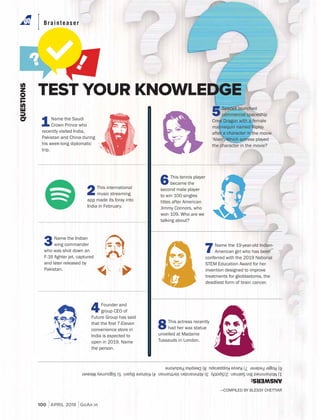 Tech
00 DECEMBER 2018 GoAir.in
TEST YOUR KNOWLEDGE
ANSWERS:
1)MohammedBinSalman2)Spotify3)AbhinandanVarthaman4)KishoreBiyani5)SigourneyWeaver
6)RogerFederer7)KavyaKopparapu8)DeepikaPadukone
QUESTIONS
1Name the Saudi
Crown Prince who
recently visited India,
Pakistan and China during
his week-long diplomatic
trip.
3Name the Indian
wing commander
who was shot down an
and later released by
Pakistan.
2This international
music streaming
app made its foray into
India in February.
6This tennis player
became the
second male player
to win 100 singles
titles after American
Jimmy Connors, who
won 109. Who are we
talking about?
8This actress recently
had her wax statue
unveiled at Madame
Tussauds in London.
Brainteaser
—COMPILED BY BLESSY CHETTIAR
5SpaceX launched
commercial spaceship
Crew Dragon with a female
mannequin named Ripley
after a character in the movie
'Alien'. Which actress played
the character in the movie?
4Founder and
group CEO of
Future Group has said
convenience store in
India is expected to
open in 2019. Name
the person.
7Name the 19-year-old Indian-
American girl who has been
conferred with the 2019 National
STEM Education Award for her
invention designed to improve
treatments for glioblastoma, the
deadliest form of brain cancer.
100 APRIL 2019 GoAir.in
 