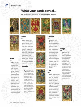On the CardsOn the Cards
What your cards reveal...
An overview of what to expect this month.
Aries
You will feel
strongly about
doing what’s
right at work and
take on tasks
that might seem
Even though the
pressure starts
to reveal itself,
you manage to
end with a super
steady pace and
seek help from
those who are
interested and
have worked on a
home, things have
Taurus
You believe that
you can safely say
Hence, romantic issues
that might otherwise
upset you can now be
Don’t expend extra
energy on an emotional
discussions about
will be more effective
and will take less out
of everyone involved,
Gemini
t work, you will
be a star as you
will manage to get
all your ideas across
and people will
take notice of your
remember that you
need a team to
work with in order
to achieve all your
hands-on attitude
clash with your
team’s ability to help
Leo
You have reached
a fruitful part in
your life, and the
anticipation to do
better and seize
every moment will
give you a sense of
However, there’s
no need to squeeze
too much into one
build memories and
remember to spend
time with your loved
Cancer
Dealing with
both logic and
emotions will work
yourself enough
time to process
your feelings and
work on them, as
you have faced a
lot on the family
not shut down out
of fear; be open
to possibilities as
good things lie
Virgo
You may be
required to
head a new team,
which will see you
stepping stone
to a bigger and
brighter role in the
also be neck-deep
in discussions
at work that may
seem beyond your
every day teaches
102 APRIL 2019 GoAir.in
 