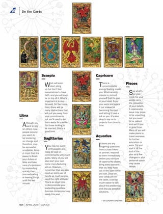 104 SEPTEMBR 2018 GoAir.in
On the CardsOn the CardsOn the Cards
Libra
Although you
want to rely
on others now,
people around
you seem to
be bordering
on change and
therefore, may
be somewhat
unreliable. Keep
in mind that it is
your duties on
time and take
care of a problem
by responding
quickly than
procrastinating
or leaving things
until the last
minute.
Scorpio
Work will soon
start piling
up but don't feel
overwhelmed — have
faith, and you will soon
be on top of it. What’s
important is to stay
focused. On the home
front, there will be
many distractions that
will pull you away from
your commitments,
but you’ll need to set
them aside for a while.
For those looking to
be married, this is a
good time.
Sagittarius
You may be overly
enthusiastic and
ready to take on
commitments with much
gusto. Many of you will
also start your own
home manufacturing
set-up. However,
remember that you also
need an extra pair of
hands as much as you
need the right attitude.
This is an ideal time
to demonstrate your
leadership qualities.
Success comes your way
easily this year.
Aquarius
If there are any
lingering questions
from a close friend
or partner, respond
to them immediately
before your window
of opportunity closes.
Bring every concern
that you may have
out in the open while
you can. Once all
your cards are on
the table, it will be
much easier to talk
about the problem(s),
and discuss possible
solutions.
Capricorn
There is
uncontrollable
you. When anxiety
creeps in, remind
yourself that it's just
in your head. Enjoy
your work and space
it out instead of
becoming frenzied
and letting it take a
toll on you. It’s also
okay to say no to
projects from time to
time.
Pisces
Say what’s
on your
mind, for your
words carry
the conviction
of your beliefs.
A relationship
issue may prove
to be unsettling,
but you need
to be patient
and sort it out
in good time.
Many of you will
make plans to
travel overseas
for further
education or
work. Try and
stall it till the
end of the
year as a few
changes in your
personal space
may cause
delays.
— BY CHERRY SHETHIA
104 APRIL 2019 GoAir.in
 
