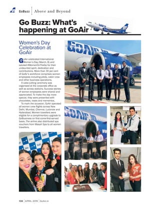 108 APRIL 2019 GoAir.in
GoBuzz Above and Beyond
Go Buzz: What's
happening at GoAir
Women’s Day
Celebration at
GoAir
GoAir celebrated International
Women’s Day (March, 8) and
saluted #WomenOnTheGo for their
undaunted spirit, dedication and
contributions. More than 30 per cent
of GoAir’s workforce comprises women
employees including pilots, cabin crew
and other business operations.
A cake-cutting ceremony was
well as across stations. Success stories
of women employees were shared and
appreciated. To make the day more
special, they were presented with
chocolates, roses and mementos.
To mark the occasion, GoAir operated
Delhi, Mumbai, Chennai, Lucknow and
Hyderabad. Women travellers were
eligible for a complimentary upgrade to
basis. The airline also distributed spa
vouchers from Masah Spa to all women
travellers.
 